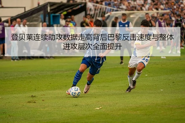 登贝莱连续助攻数据走高背后巴黎反击速度与整体进攻层次全面提升