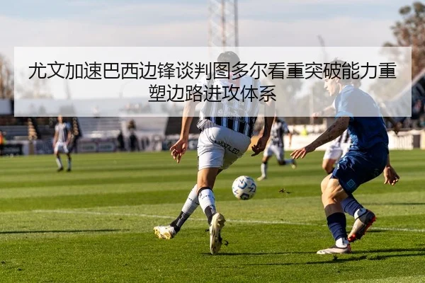 尤文加速巴西边锋谈判图多尔看重突破能力重塑边路进攻体系