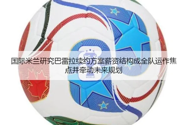 国际米兰研究巴雷拉续约方案薪资结构成全队运作焦点并牵动未来规划